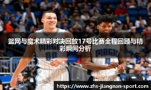 篮网与魔术精彩对决回放17号比赛全程回顾与精彩瞬间分析