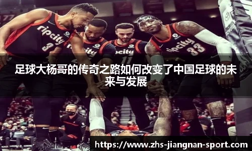 足球大杨哥的传奇之路如何改变了中国足球的未来与发展